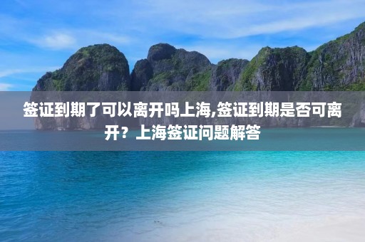 签证到期了可以离开吗上海,签证到期是否可离开？上海签证问题解答