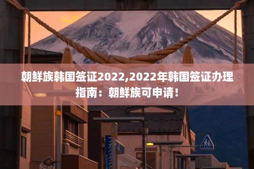 朝鲜族韩国签证2022,2022年韩国签证办理指南：朝鲜族可申请！