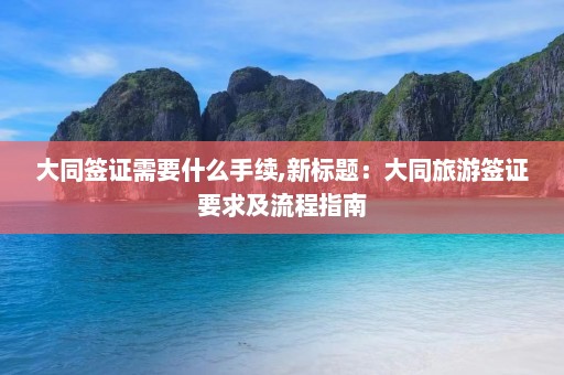 大同签证需要什么手续,新标题：大同旅游签证要求及流程指南