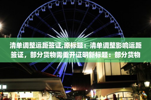 清单调整运距签证,原标题：清单调整影响运距签证，部分货物需重开证明新标题：部分货物签证需重新申请，清单调整影响运输