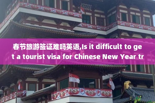 春节旅游签证难吗英语,Is it difficult to get a tourist visa for Chinese New Year travel