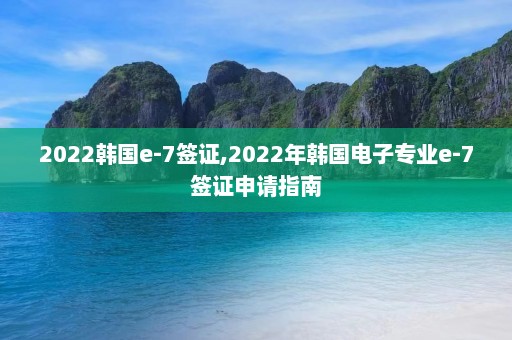 2022韩国e-7签证,2022年韩国电子专业e-7签证申请指南