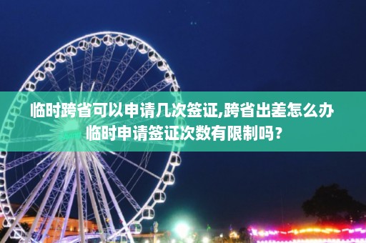 临时跨省可以申请几次签证,跨省出差怎么办 临时申请签证次数有限制吗？