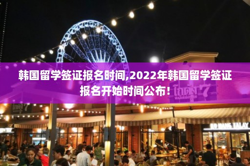 韩国留学签证报名时间,2022年韩国留学签证报名开始时间公布！