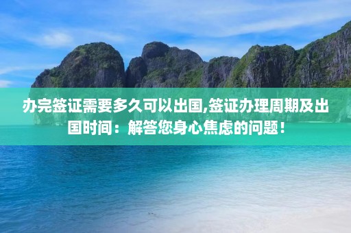 办完签证需要多久可以出国,签证办理周期及出国时间：解答您身心焦虑的问题！