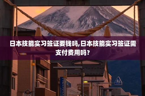 日本技能实习签证要钱吗,日本技能实习签证需支付费用吗？