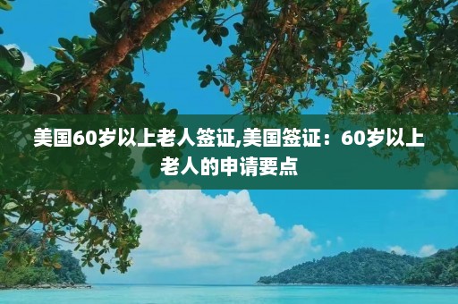 美国60岁以上老人签证,美国签证：60岁以上老人的申请要点