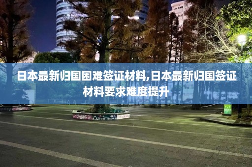 日本最新归国困难签证材料,日本最新归国签证材料要求难度提升