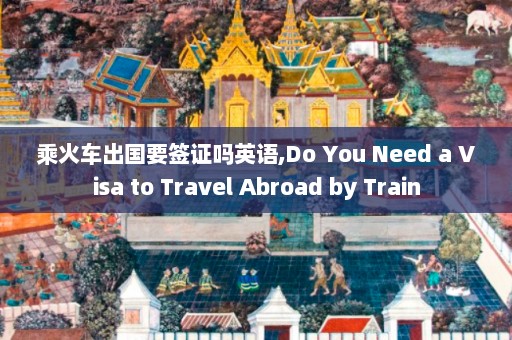 乘火车出国要签证吗英语,Do You Need a Visa to Travel Abroad by Train