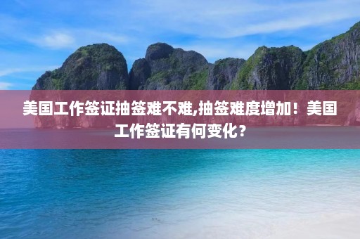 美国工作签证抽签难不难,抽签难度增加！美国工作签证有何变化？