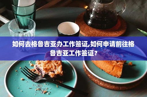 如何去格鲁吉亚办工作签证,如何申请前往格鲁吉亚工作签证？