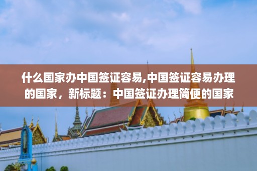 什么国家办中国签证容易,中国签证容易办理的国家，新标题：中国签证办理简便的国家  第1张