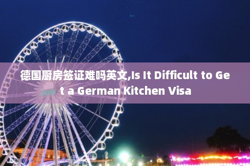 德国厨房签证难吗英文,Is It Difficult to Get a German Kitchen Visa  第1张