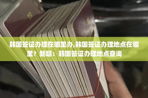 韩国签证办理在哪里办,韩国签证办理地点在哪里？新题：韩国签证办理地点查询  第1张