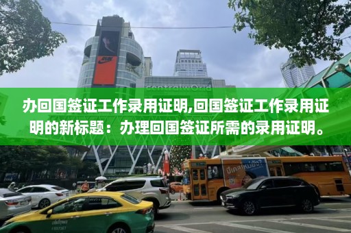 办回国签证工作录用证明,回国签证工作录用证明的新标题：办理回国签证所需的录用证明。