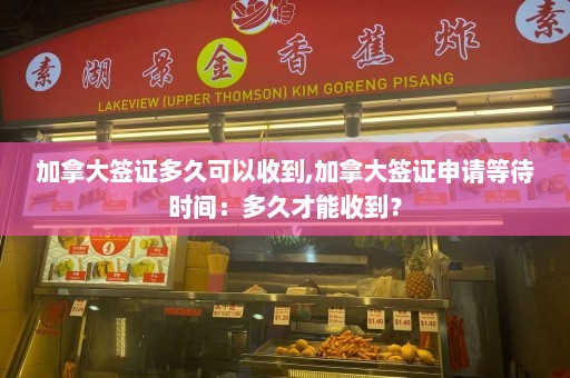 加拿大签证多久可以收到,加拿大签证申请等待时间：多久才能收到？