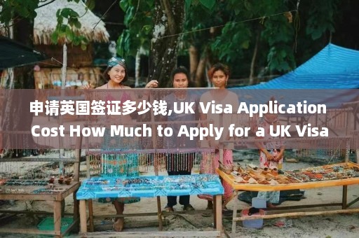 申请英国签证多少钱,UK Visa Application Cost How Much to Apply for a UK Visa