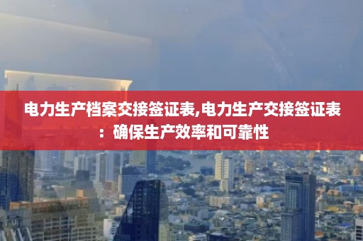 电力生产档案交接签证表,电力生产交接签证表：确保生产效率和可靠性