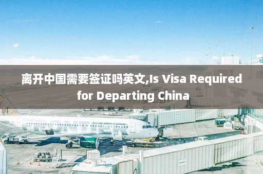 离开中国需要签证吗英文,Is Visa Required for Departing China