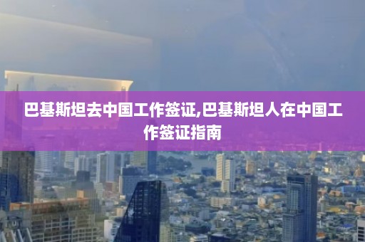 巴基斯坦去中国工作签证,巴基斯坦人在中国工作签证指南