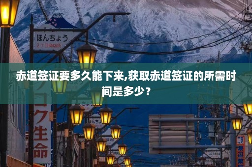 赤道签证要多久能下来,获取赤道签证的所需时间是多少？