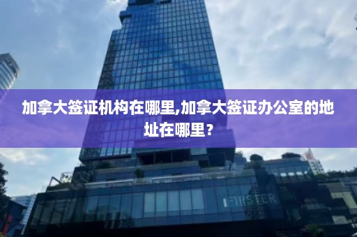 加拿大签证机构在哪里,加拿大签证办公室的地址在哪里？  第1张