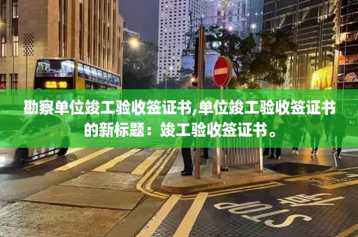 勘察单位竣工验收签证书,单位竣工验收签证书的新标题：竣工验收签证书。