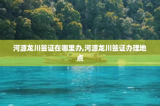 河源龙川签证在哪里办,河源龙川签证办理地点