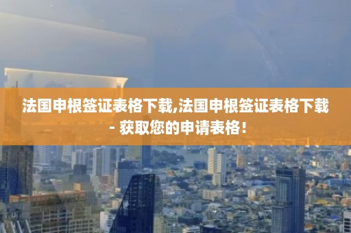 法国申根签证表格下载,法国申根签证表格下载 - 获取您的申请表格！