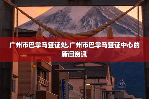 广州市巴拿马签证处,广州市巴拿马签证中心的新闻资讯