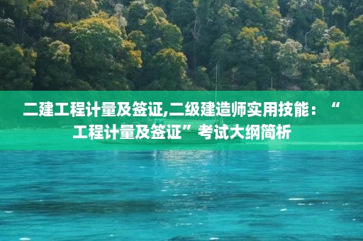 二建工程计量及签证,二级建造师实用技能：“工程计量及签证”考试大纲简析