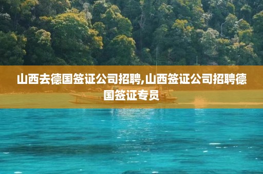 山西去德国签证公司招聘,山西签证公司招聘德国签证专员