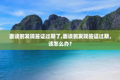 面谈前发现签证过期了,面谈前发现签证过期，该怎么办？