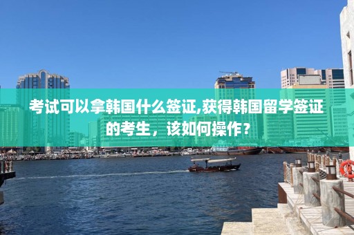 考试可以拿韩国什么签证,获得韩国留学签证的考生，该如何操作？  第1张