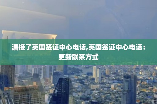 漏接了英国签证中心电话,英国签证中心电话：更新联系方式  第1张