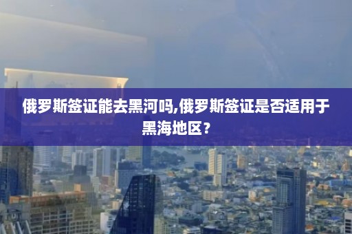 俄罗斯签证能去黑河吗,俄罗斯签证是否适用于黑海地区？  第1张