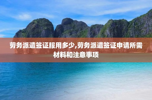 劳务派遣签证服用多少,劳务派遣签证申请所需材料和注意事项