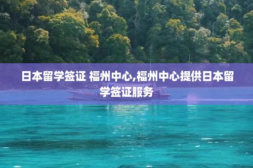 日本留学签证 福州中心,福州中心提供日本留学签证服务