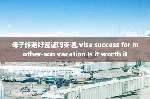 母子旅游好签证吗英语,Visa success for mother-son vacation Is it worth it