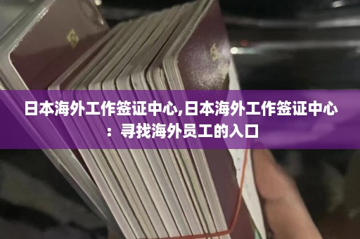 日本海外工作签证中心,日本海外工作签证中心：寻找海外员工的入口