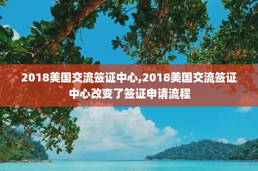 2018美国交流签证中心,2018美国交流签证中心改变了签证申请流程