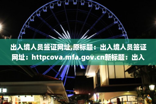 出入境人员签证网址,原标题：出入境人员签证网址：httpcova.mfa.gov.cn新标题：出入境签证网址：cova.mfa.gov.cn  第1张