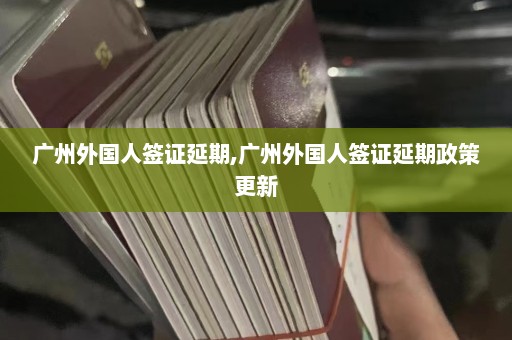 广州外国人签证延期,广州外国人签证延期政策更新  第1张