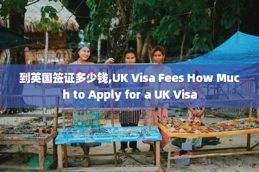 到英国签证多少钱,UK Visa Fees How Much to Apply for a UK Visa