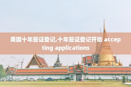 美国十年签证登记,十年签证登记开始 accepting applications