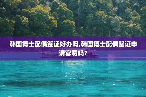 韩国博士配偶签证好办吗,韩国博士配偶签证申请容易吗？