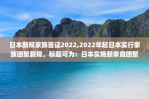 日本新规家族签证2022,2022年起日本实行家族团聚新规，标题可为：日本实施新家庭团聚规定