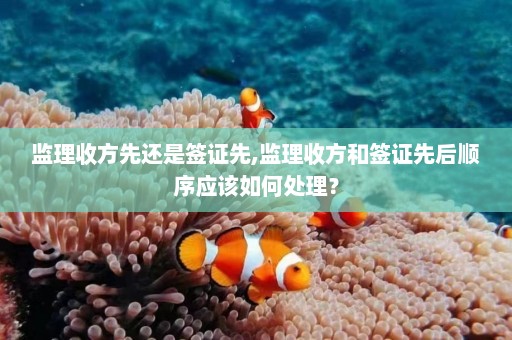 监理收方先还是签证先,监理收方和签证先后顺序应该如何处理？