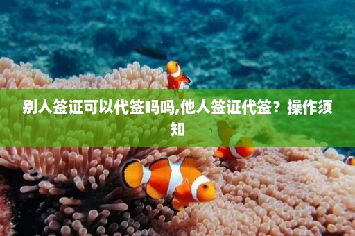 别人签证可以代签吗吗,他人签证代签？操作须知