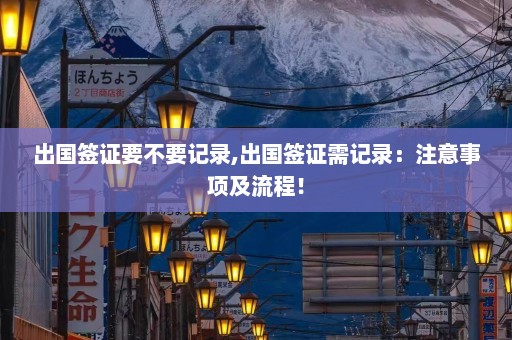 出国签证要不要记录,出国签证需记录：注意事项及流程！